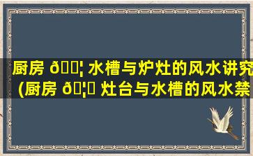 厨房 🐦 水槽与炉灶的风水讲究(厨房 🦉 灶台与水槽的风水禁忌及化解方法)